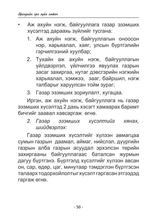 - 50 - 
Èðãýäèéí ýðõ ç¿éí õºòº÷ 
Àæ àõóéí íýãæ, áàéãóóëëàãà ãàçàð ýçýìøèõ 
õ¿ñýëòýä äàðààõü ç¿éëèéã òóñãàíà: 
1. Àæ àõóéí íýãæ, áàéãóóëëàãûí îíîîñîí 
íýð, õàðüÿàëàë, õàÿã, óëñûí á¿ðòãýëèéí 
ãýð÷èëãýýíèé õóóëáàð; 
2. Òóõàéí àæ àõóéí íýãæ, áàéãóóëëàãûí 
¿éëäâýðëýë, ¿éë÷èëãýý ÿâóóëàõ ãàçðûí 
çàñàã çàõèðãàà, íóòàã äýâñãýðèéí íýãæèéí 
õàðüÿàëàë, õýìæýý, çààã, áàéðøèë, íýãæ 
òàëáàðûã õàðóóëñàí òîéì çóðàã; 
3. Ãàçàð ýçýìøèõ çîðèóëàëò, õóãàöàà. 
Èðãýí, àæ àõóéí íýãæ, áàéãóóëëàãà íü ãàçàð 
• 
ýçýìøèõ õ¿ñýëòýä 2 äàõü õýñýãò õàìààðàõ áàðèìò 
áè÷ãèéã çààâàë õàâñàðãàæ ºãíº. 
2. Ãàçàð ýçýìøèõ õ¿ñýëòèéã õÿíàõ, 
øèéäâýðëýõ: 
Ãàçàð ýçýìøèõ õ¿ñýëòèéã õ¿ëýýí àâìàãöàà 
ñóìûí ãàçðûí äààìàë, àéìàã, íèéñëýë, ä¿¿ðãèéí 
ãàçðûí àëáà ãàçðûí àñóóäàë ýðõýëñýí òºðèéí 
çàõèðãààíû áàéãóóëëàãààñ áàòàëñàí æóðìûí 
äàãóó á¿ðòãýíý. Á¿ðòãýëä õ¿ñýëòèéã õ¿ëýýí àâñàí 
îí, ñàð, ºäºð, öàã, ìèíóòààð òýìäýãëýí á¿ðòãýñýí 
òàëààðõ òîäîðõîéëîëòûã õ¿ñýëò ãàðãàñàí ýòãýýäýä 
ãàðãàæ ºãíº. 
 