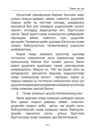 - 51 - 
Ãàçðûí ýðõ ç¿é 
Õ¿ñýëòèéã õàâñàðãàñàí áàðèìò áè÷ãèéí õàìò 
ñóìûí ãàçðûí äààìàë, àéìàã, íèéñëýë, ä¿¿ðãèéí 
ãàçðûí àëáà íü íÿãòëàí õÿíààä, øààðäëàãà 
õàíãààã¿é áîë ýíý òàëààðõè ¿íäýñëýëèéã õ¿ñýëò 
ãàðãàã÷ ýòãýýäýä ìýäýãäëýýð ºã÷, á¿ðòãýëýýñ 
õàñíà. Çàñàã äàðãà ãàçàð ýçýìø¿¿ëýõ øèéäâýðèéã 
ãàðãàõäàà àéìàã, íèéñëýë, ñóì, ä¿¿ðãèéí 
èðãýäèéí Òºëººëºã÷äèéí õóðëààñ áàòàëñàí ãàçàð 
çîõèîí áàéãóóëàëòûí òºëºâëºãººíä ¿íäýñëýí 
øèéäâýðëýíý. 
Õýðýâ ãàçàð ýçýìøèõ õ¿ñýëòýä õóóëèàð 
òîãòîîñîí õýìæýýíýýñ èë¿¿ õýìæýýãýýð ãàçàð 
ýçýìøèõýýð áàéãàà áîë òóõàéí øàòíû Çàñàã 
äàðãà äóóäëàãà õóäàëäàà, òºñºë øàëãàðóóëàí 
øèéäâýðëýíý. Æèøýý íü: “ÀÁ” àæ àõóéí íýãæ íü 
¿éëäâýðëýë, ¿éë÷èëãýý ÿâóóëàõ çîðèóëàëòààð 
ãàçàð ýçýìøèõýýð õ¿ñýëò ãàðãàñàí, õàðèí óã 
ãàçðûí õýìæýý íü òîãòîîñîí õýìæýýíýýñ èë¿¿ òóë 
äóóäëàãà õóäàëäààíû æóðìààð øèéäâýðë¿¿ëñíýýð 
ãàçàð ýçýìøèõ ýðõòýé áîëíî. 
3. Ãàçàð ýçýìøèõ ýðõèéã áàòàëãààæóóëàõ: 
Çàñàã äàðãààñ ãàçàð ýçýìøèõ øèéäâýð ãàðñàí 
áîë ñóìûí ãàçðûí äààìàë, àéìàã, íèéñëýë, 
ä¿¿ðãèéí ãàçðûí àëáà èðãýí, àæ àõóéí íýãæ, 
áàéãóóëëàãàòàé ãàçàð ýçýìøèõ ãýðýýã áàéãóóëæ, 
ýðõèéí ãýð÷èëãýý îëãîí, óëñûí á¿ðòãýëä 
á¿ðòãýñíýýð ãàçàð ýçýìøèõ ýðõ áàòàëãààæíà. 
 