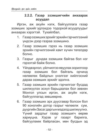 - 52 - 
Èðãýäèéí ýðõ ç¿éí õºòº÷ 
2.2.2. Ãàçàð ýçýìøèã÷èéí àíõààðàõ 
àñóóäàë 
Èðãýí, àæ àõóéí íýãæ, áàéãóóëëàãà ãàçàð 
ýçýìøèõ ýðõèéã ýäëýõäýý òîäîðõîé àñóóäëóóäûã 
àíõààðàõ õýðýãòýé. Òóõàéëáàë, 
1. Ãàçàð ýçýìøèõ ýðõèéã ýðõèéí ãýð÷èëãýýíèé 
¿íäñýí äýýð ãàçðàà ýçýìøèíý. 
2. Ãàçàð ýçýìøèõ ãýðýý íü ãàçàð ýçýìøèõ 
ýðõèéí ãýð÷èëãýýíèé õàìò õ¿÷èí òºãºëäºð 
áîëíî. 
3. Ãàçðûã äóíäàà ýçýìøèæ áàéãàà áîë íýã 
ãýðýýòýé áàéæ áîëíî. 
4. ¯éëäâýðëýë, ¿éë÷èëãýý ÿâóóëàõ çîðèëãîîð 
ãàçàð ýçýìøèõ áîë áàéãàëü îð÷èíä 
íºëººëºõ áàéäëûí ¿íýëãýýã õèéëãýñíèé 
äàðàà ýçýìøèõ ýðõèéã ýäýëíý. 
5. Ãàçàð ýçýìøèõ ýðõèéí ãýð÷èëãýýã áóñäàä 
øèëæ¿¿ëýõ ýñõ¿ë áàðüöààëàõ áîë çºâõºí 
Ìîíãîë óëñûí èðãýí, àæ àõóéí íýãæ, 
áàéãóóëëàãàä çºâøººðíº. 
6. Ãàçàð ýçýìøèõ ýðõ äóóñãàâàð áîëñîí áîë 
90 õîíîãèéí äîòîð ãàçðûã ÷ºëººëæ ñóì, 
ä¿¿ðãèéí Çàñàã äàðãûí ìýäýëä øèëæ¿¿ëíý. 
¯¿íèé çàðäëûã ãàçàð ýçýìøèã÷ ººðºº 
õàðèóöíà. Õýðýâ óã ãàçàðò áàðèëãà, 
áàéãóóëàìæ áàéðëàñàí, ìºí áóñäûí ýä 
 