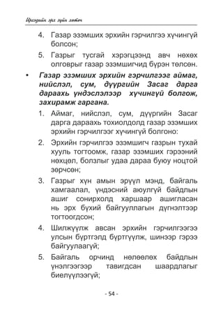 - 54 - 
Èðãýäèéí ýðõ ç¿éí õºòº÷ 
4. Ãàçàð ýçýìøèõ ýðõèéí ãýð÷èëãýý õ¿÷èíã¿é 
áîëñîí; 
5. Ãàçðûã òóñãàé õýðýãöýýíä àâ÷ íºõºõ 
îëãîâðûã ãàçàð ýçýìøèã÷èä á¿ðýí òºëñºí. 
Ãàçàð ýçýìøèõ ýðõèéí ãýð÷èëãýýã àéìàã, 
íèéñëýë, ñóì, ä¿¿ðãèéí Çàñàã äàðãà 
äàðààõü ¿íäýñëýëýýð õ¿÷èíã¿é áîëãîæ, 
çàõèðàìæ ãàðãàíà. 
1. Àéìàã, íèéñëýë, ñóì, ä¿¿ðãèéí Çàñàã 
äàðãà äàðààõü òîõèîëäîëä ãàçàð ýçýìøèõ 
ýðõèéí ãýð÷èëãýýã õ¿÷èíã¿é áîëãîíî: 
2. Ýðõèéí ãýð÷èëãýý ýçýìøèã÷ ãàçðûí òóõàé 
õóóëü òîãòîîìæ, ãàçàð ýçýìøèõ ãýðýýíèé 
íºõöºë, áîëçëûã óäàà äàðàà áóþó íîöòîé 
çºð÷ñºí; 
3. Ãàçðûã õ¿í àìûí ýð¿¿ë ìýíä, áàéãàëü 
õàìãààëàë, ¿íäýñíèé àþóëã¿é áàéäëûí 
àøèã ñîíèðõîëä õàðøààð àøèãëàñàí 
íü ýðõ á¿õèé áàéãóóëëàãûí ä¿ãíýëòýýð 
òîãòîîãäñîí; 
4. Øèëæ¿¿ëæ àâñàí ýðõèéí ãýð÷èëãýýãýý 
óëñûí á¿ðòãýëä á¿ðòã¿¿ëæ, øèíýýð ãýðýý 
áàéãóóëààã¿é; 
5. Áàéãàëü îð÷èíä íºëººëºõ áàéäëûí 
¿íýëãýýãýýð òàâèãäñàí øààðäëàãûã 
áèåë¿¿ëýýã¿é; 
• 
 