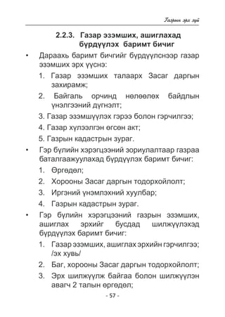 - 57 - 
Ãàçðûí ýðõ ç¿é 
2.2.3. Ãàçàð ýçýìøèõ, àøèãëàõàä 
á¿ðä¿¿ëýõ áàðèìò áè÷èã 
Äàðàõü áàðèìò áè÷ãèéã á¿ðäëñíýýð ãàçàð 
ýçýìøèõ ýðõ ¿ñíý: 
1. Ãàçàð ýçýìøèõ òàëààðõ Çàñàã äàðãûí 
çàõèðàìæ; 
2. Áàéãàëü îð÷èíä íºëººëºõ áàéäëûí 
¿íýëãýýíèé ä¿ãíýëò; 
3. Ãàçàð ýçýìø¿¿ëýõ ãýðýý áîëîí ãýð÷èëãýý; 
4. Ãàçàð õ¿ëýýëãýí ºãñºí àêò; 
5. Ãàçðûí êàäàñòðûí çóðàã. 
Ãýð á¿ëèéí õýðýãöýýíèé çîðèóëàëòààð ãàçðàà áàòàëãààæóóëàõàä á¿ðä¿¿ëýõ áàðèìò áè÷èã 
: 
1. ªðãºäºë; 
2. Õîðîîíû Çàñàã äàðãûí òîäîðõîéëîëò; 
3. Èðãýíèé ¿íýìëýõíèé õóóëáàð; 
4. Ãàçðûí êàäàñòðûí çóðàã. 
Ãýð á¿ëèéí õýðýãöýýíèé ãàçðûí ýçýìøèõ, 
àøèãëàõ ýðõèéã áóñäàä øèëæ¿¿ëýõýä á¿ðä¿¿ëýõ áàðèìò áè÷èã 
: 
1. Ãàçàð ýçýìøèõ, àøèãëàõ ýðõèéí ãýð÷èëãýý; 
/ýõ õóâü/ 
2. Áàã, õîðîîíû Çàñàã äàðãûí òîäîðõîéëîëò; 
3. Ýðõ øèëæ¿¿ëæ áàéãàà áîëîí øèëæ¿¿ëýí 
àâàã÷ 2 òàëûí ºðãºäºë; 
• 
• 
• 
 