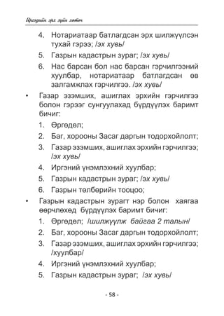- 58 - 
Èðãýäèéí ýðõ ç¿éí õºòº÷ 
4. Íîòàðèàòààð áàòëàãäñàí ýðõ øèëæ¿¿ëñýí 
òóõàé ãýðýý; /ýõ õóâü/ 
5. Ãàçðûí êàäàñòðûí çóðàã; /ýõ õóâü/ 
6. Íàñ áàðñàí áîë íàñ áàðñàí ãýð÷èëãýýíèé 
õóóëáàð, íîòàðèàòààð áàòëàãäñàí ºâ 
çàëãàìæëàõ ãýð÷èëãýý. /ýõ õóâü/ 
Ãàçàð ýçýìøèõ, àøèãëàõ ýðõèéí ãýð÷èëãýý 
áîëîí ãýðýýã ñóíãóóëàõàä á¿ðäëýõ áàðèìò 
áè÷èã: 
1. ªðãºäºë; 
2. Áàã, õîðîîíû Çàñàã äàðãûí òîäîðõîéëîëò; 
3. Ãàçàð ýçýìøèõ, àøèãëàõ ýðõèéí ãýð÷èëãýý; 
/ýõ õóâü/ 
4. Èðãýíèé ¿íýìëýõíèé õóóëáàð; 
5. Ãàçðûí êàäàñòðûí çóðàã; /ýõ õóâü/ 
6. Ãàçðûí òºëáºðèéí òîîöîî; 
Ãàçðûí êàäàñòðûí çóðàãò íýð áîëîí õàÿãàà 
ºð÷ëõä á¿ðäëýõ áàðèìò áè÷èã: 
1. ªðãºäºë; /øèëæ¿¿ëæ áàéãàà 2 òàëûí/ 
2. Áàã, õîðîîíû Çàñàã äàðãûí òîäîðõîéëîëò; 
3. Ãàçàð ýçýìøèõ, àøèãëàõ ýðõèéí ãýð÷èëãýý; 
/õóóëáàð/ 
4. Èðãýíèé ¿íýìëýõíèé õóóëáàð; 
5. Ãàçðûí êàäàñòðûí çóðàã; /ýõ õóâü/ 
• 
• 
 