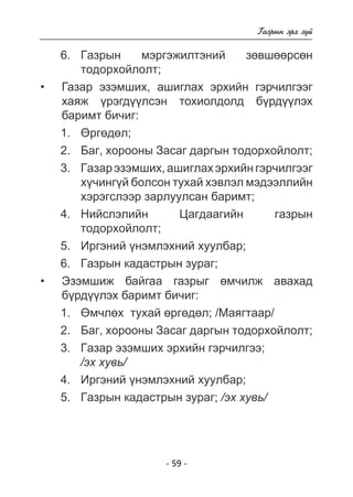 - 59 - 
Ãàçðûí ýðõ ç¿é 
6. Ãàçðûí ìýðãýæèëòýíèé çºâøººðñºí 
òîäîðõîéëîëò; 
Ãàçàð ýçýìøèõ, àøèãëàõ ýðõèéí ãýð÷èëãýýã 
õàÿæ ¿ðýãäëñýí òîõèîëäîëä áðäëýõ 
áàðèìò áè÷èã: 
1. ªðãºäºë; 
2. Áàã, õîðîîíû Çàñàã äàðãûí òîäîðõîéëîëò; 
3. Ãàçàð ýçýìøèõ, àøèãëàõ ýðõèéí ãýð÷èëãýýã 
õ¿÷èíã¿é áîëñîí òóõàé õýâëýë ìýäýýëëèéí 
õýðýãñëýýð çàðëóóëñàí áàðèìò; 
4. Íèéñëýëèéí Öàãäààãèéí ãàçðûí 
òîäîðõîéëîëò; 
5. Èðãýíèé ¿íýìëýõíèé õóóëáàð; 
6. Ãàçðûí êàäàñòðûí çóðàã; 
Ýçýìøèæ áàéãàà ãàçðûã ºì÷èëæ àâàõàä á¿ðä¿¿ëýõ áàðèìò áè÷èã 
: 
1. ªì÷ëºõ òóõàé ºðãºäºë; /Ìàÿãòààð/ 
2. Áàã, õîðîîíû Çàñàã äàðãûí òîäîðõîéëîëò; 
3. Ãàçàð ýçýìøèõ ýðõèéí ãýð÷èëãýý; 
/ýõ õóâü/ 
4. Èðãýíèé ¿íýìëýõíèé õóóëáàð; 
5. Ãàçðûí êàäàñòðûí çóðàã; /ýõ õóâü/ 
• 
• 
 