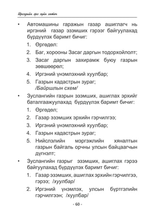 - 60 - 
Èðãýäèéí ýðõ ç¿éí õºòº÷ 
Àâòîìàøèíû ãàðàæûí ãàçàð àøèãëàã÷ íü 
èðãýíèé  ãàçàð ýçýìøèõ ãýðýýã áàéãóóëàõàä á¿ðä¿¿ëýõ áàðèìò áè÷èã 
: 
1. ªðãºäºë: 
2. Áàã, õîðîîíû Çàñàã äàðãûí òîäîðõîéëîëò; 
3. Çàñàã äàðãûí çàõèðàìæ áóþó ãàçðûí 
çºâøººðºë; 
4. Èðãýíèé ¿íýìëýõíèé õóóëáàð; 
5. Ãàçðûí êàäàñòðûí çóðàã; 
/Áàéðøëûí ñõåì/ 
Çóñëàíãèéí ãàçðûí ýçýìøèõ, àøèãëàõ ýðõèéã 
áàòàëãààæóóëàõàä á¿ðäëýõ áàðèìò áè÷èã: 
1. ªðãºäºë; 
2. Ãàçàð ýçýìøèõ ýðõèéí ãýð÷èëãýý; 
3. Èðãýíèé ¿íýìëýõíèé õóóëáàð; 
4. Ãàçðûí êàäàñòðûí çóðàã; 
5. Íèéñëýëèéí ìýðãýæëèéí õÿíàëòûí 
ãàçðûí áàéãàëü îð÷íû óëñûí áàéöààã÷ûí 
ä¿ãíýëò; 
Çóñëàíãèéí ãàçðûã ýçýìøèõ, àøèãëàõ ãýðýý 
áàéãóóëàõàä á¿ðäëýõ áàðèìò áè÷èã: 
1. Ãàçàð ýçýìøèõ, àøèãëàõ ýðõèéí ãýð÷èëãýý, 
ãýðýý; /õóóëáàð/ 
2. Èðãýíèé ¿íýìëýõ, óëñûí á¿ðòãýëèéí 
ãýð÷èëãýýí; /õóóëáàð/ 
• 
• 
• 
 