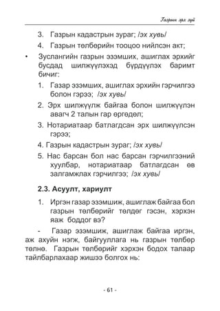 - 61 - 
Ãàçðûí ýðõ ç¿é 
3. Ãàçðûí êàäàñòðûí çóðàã; /ýõ õóâü/ 
4. Ãàçðûí òºëáºðèéí òîîöîî íèéëñýí àêò; 
Çóñëàíãèéí ãàçðûí ýçýìøèõ, àøèãëàõ ýðõèéã 
áóñäàä øèëæ¿ëýõýä áðäëýõ áàðèìò 
áè÷èã: 
1. Ãàçàð ýçýìøèõ, àøèãëàõ ýðõèéí ãýð÷èëãýý 
áîëîí ãýðýý; /ýõ õóâü/ 
2. Ýðõ øèëæ¿¿ëæ áàéãàà áîëîí øèëæ¿¿ëýí 
àâàã÷ 2 òàëûí ãàð ºðãºäºë; 
3. Íîòàðèàòààð áàòëàãäñàí ýðõ øèëæ¿¿ëñýí 
ãýðýý; 
4. Ãàçðûí êàäàñòðûí çóðàã; /ýõ õóâü/ 
5. Íàñ áàðñàí áîë íàñ áàðñàí ãýð÷èëãýýíèé 
õóóëáàð, íîòàðèàòààð áàòëàãäñàí ºâ 
çàëãàìæëàõ ãýð÷èëãýý; /ýõ õóâü/ 
2.3. Àñóóëò, õàðèóëò 
1. Èðãýí ãàçàð ýçýìøèæ, àøèãëàæ áàéãàà áîë 
ãàçðûí òºëáºðèéã òºëäºã ãýñýí, õýðõýí 
ÿàæ áîääîã âý? 
- Ãàçàð ýçýìøèæ, àøèãëàæ áàéãàà èðãýí, 
• 
àæ àõóéí íýãæ, áàéãóóëëàãà íü ãàçðûí òºëáºð 
òºëíº. Ãàçðûí òºëáºðèéã õýðõýí áîäîõ òàëààð 
òàéëáàðëàõààð æèøýý áîëãîõ íü: 
 