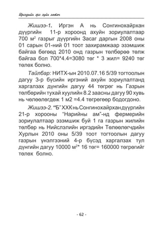 - 62 - 
Èðãýäèéí ýðõ ç¿éí õºòº÷ 
Æèøýý-1. Èðãýí À íü Ñîíãèíîõàéðõàí 
ä¿¿ðãèéí 11-ð õîðîîíä àõóéí çîðèóëàëòààð 
700 ì2 ãàçðûã ä¿¿ðãèéí Çàñàã äàðãûí 2008 îíû 
01 ñàðûí 01-íèé 01 òîîò çàõèðàìæààð ýçýìøèæ 
áàéãàà áºãººä 2010 îíä ãàçðûí òºëáºðºº òºëæ 
áàéãàà áîë 700*4.4=3080 òºã * 3 æèë= 9240 òºã 
òºëºõ áîëíî. 
Òàéëáàð: ÍÈÒÕ-ûí 2010.07.16 5/39 òîãòîîëûí 
äàãóó 3-ð á¿ñèéí èðãýíèé àõóéí çîðèóëàëòàíä 
õàðãàëçàõ ä¿íãèéí äàãóó 44 òºãðºã íü Ãàçðûí 
òºëáºðèéí òóõàé õóóëèéí 8.2 çààñíû äàãóó 90 õóâü 
íü ÷ºëººëºãäºæ 1 ì2 =4.4 òºãðºãººð áîäîãäîíî. 
Æèøýý-2. “Á” ÕÕÊ íü Ñîíãèíîõàéðõàí ä¿¿ðãèéí 
21-ð õîðîîíû “Íàðèéíû àì”-íä ôåðìåðèéí 
çîðèóëàëòààð ýçýìøèæ áóé 1 ãà ãàçðûí æèëèéí 
òºëáºð íü Íèéñëýëèéí èðãýäèéí Òºëººëºã÷äèéí 
Õóðëûí 2010 îíû 5/39 òîîò òîãòîîëûí äàãóó 
ãàçðûí ¿íýëãýýíèé 4-ð á¿ñýä õàðãàëçàõ òóë 
ä¿íãèéí äàãóó 10000 ì2* 16 òºã= 160000 òºãðºãèéã 
òºëºõ áîëíî. 
 