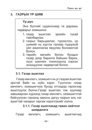 - 63 - 
Ãàçðûí ýðõ ç¿é 
3. Ãàçðûí ¯ð øèì 
¯ð ä¿í 
Ýíý á¿ëãèéã ñóäàëñíààð òà äàðààõü 
÷àäâàðûã ýçýìøèíý: 
ãàçàð àøèãëàõ ýðõèéí òóõàé 
òàéëáàðëàõ; 
ãàçðûã áàðüöààëàõ, ò¿ðýýñëýõ, ¿ð 
øèìèéã íü õ¿ðòýõ òàëààð òîäîðõîé 
¿éë àæèëëàãàà ÿâóóëàõ áîëîìæòîé 
áîëîõ; 
òºðèéí ºì÷èéí áîëîí áóñäûí 
ãàçàð äýýð áàðèëãà áàéøèí áàðèõ, 
í¿¿õ øèëæèõ òîõèîëäîëä õýðõýí 
çîõèöóóëàõ ÷àäâàðòàé áîëîõ. 
1. 
2. 
3. 
3.1. Ãàçàð àøèãëàõ 
Ãàçàð ºì÷ëºã÷, ýçýìøèã÷ íü óã ãàçðàà àøèãëàõ 
ýðõòýé áàéõ íü ç¿éí õýðýã. Ò¿¿í÷ëýí ãàçàð 
ºì÷ëºã÷, ýçýìøèã÷ýýñ áóñàä ýòãýýäýä ãýðýýãýýð 
àøèãëóóëæ áîëíî.Ãàçàð àøèãëàõ ãýæ õóóëèàð 
çºâøººðñºí õ¿ðýýíä ãàçàð ºì÷ëºã÷, ýçýìøèã÷òýé 
áàéãóóëñàí ãýðýýíä çààñíû äàãóó ãàçðûí àëü íýã 
àøèãòàé ÷àíàðûã ãàðãàæ õýðýãëýõèéã õýëíý. 
3.1.1. Ãàçàð àøèãëàõàä òàâèõ íèéòëýã 
øààðäëàãà 
Ãàçàð ºì÷ëºã÷, ýçýìøèã÷, àøèãëàã÷èä 
 