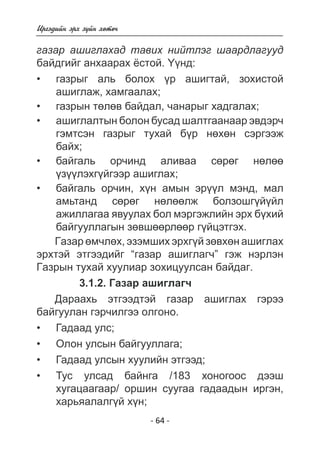Èðãýäèéí ýðõ ç¿éí õºòº÷ 
ãàçàð àøèãëàõàä òàâèõ íèéòëýã øààðäëàãóóä 
áàéäãèéã àíõààðàõ ¸ñòîé. ¯¿íä: 
ãàçðûã àëü áîëîõ ¿ð àøèãòàé, çîõèñòîé 
àøèãëàæ, õàìãààëàõ; 
ãàçðûí òºëâ áàéäàë, ÷àíàðûã õàäãàëàõ; 
- 64 - 
àøèãëàëòûí áîëîí áóñàä øàëòãààíààð ýâäýð÷ ãýìòñýí ãàçðûã òóõàé á¿ð íºõºí ñýðãýýæ áàéõ 
; 
áàéãàëü ëã íòàíä ñºðºã íºëººëæ áîëçîøã¿é¿éë àæèëëàãàà ÿâóóëàõ áîë ìýðãýæëèéí ýðõ á¿õèé áàéãóóëëàãûí çºâøººðëººð ã¿éöýòãýõ 
ðñàëèâàà îð÷èíä º 
éãýýð àøèãëàõ; 
¿ëýõãçáàéãàëü îð÷èí, ýðìýíä, ë àìûí õí ¿ìàë 
àìü. 
Ãàçàð ºì÷ëºõ, ýçýìøèõ ýðõã¿é çºâõºí àøèãëàõ 
ýðõòýé ýòãýýäèéã “ãàçàð àøèãëàã÷” ãýæ íýðëýí 
Ãàçðûí òóõàé õóóëèàð çîõèöóóëñàí áàéäàã. 
3.1.2. Ãàçàð àøèãëàã÷ 
Äàðààõü ýòãýýäòýé ãàçàð àøèãëàõ ãýðýý 
áàéãóóëàí ãýð÷èëãýý îëãîíî. 
Ãàäààä óëñ; 
Îëîí óëñûí áàéãóóëëàãà; 
Ãàäààä óëñûí õóóëèéí ýòãýýä; 
Òóñ óëñàä áàéíãà /183 õîíîãîîñ äýýø 
õóãàöààãààð/ îðøèí ñóóãàà ãàäààäûí èðãýí, 
õàðüÿàëàëã¿é õí; 
• 
• 
• 
• 
• 
• 
• 
• 
• 
 
