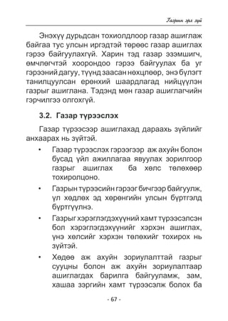 - 67 - 
Ãàçðûí ýðõ ç¿é 
Ýíýõ¿¿ äóðüäñàí òîõèîëäëîîð ãàçàð àøèãëàæ 
áàéãàà òóñ óëñûí èðãýäòýé òºðººñ ãàçàð àøèãëàõ 
ãýðýý áàéãóóëàõã¿é. Õàðèí òýä ãàçàð ýçýìøèã÷, 
ºì÷ëºã÷òýé õîîðîíäîî ãýðýý áàéãóóëàõ áà óã 
ãýðýýíèé äàãóó, ò¿¿íä çààñàí íºõöëººð, ýíý á¿ëýãò 
òàíèëöóóëñàí åðºíõèé øààðäëàãàä íèéö¿¿ëýí 
ãàçðûã àøèãëàíà. Òýäýíä ìºí ãàçàð àøèãëàã÷èéí 
ãýð÷èëãýý îëãîõã¿é. 
3.2. Ãàçàð ò¿ðýýñëýõ 
Ãàçàð ò¿ðýýñýýð àøèãëàõàä äàðààõü ç¿éëèéã 
àíõààðàõ íü ç¿éòýé. 
Ãàçàð ò¿ðýýñëýõ ãýðýýãýýð àæ àõóéí áîëîí 
áóñàä ¿éë àæèëëàãàà ÿâóóëàõ çîðèëãîîð ãàçðûã àøèãëàõ  áà õºëñ òºëºõººð  
òîõèðîëöîíî. 
Ãàçðûí ò¿ðýýñèéí ãýðýýã áè÷ãýýð áàéãóóëæ, 
¿ë õ ºäëýä ðíãèéí óëñûí áðòãýëä 
á¿ðòãëíý. 
Ãàçðûã õýðýãëýãäýõ¿íèé õàìò òðýýñýëñýí 
áîë õýðýãëýãäýõ¿íèéã õýðõýí àøèãëàõ, 
¿íý õºëñèéã õýðõýí òëõèéã òîõèðîõ íü 
ç¿éòýé. 
Õº äàæ àõóéí çîðèóëàëòòàé ãàçðûã 
ñóóöíû áîëîí àæ àõóéí çîðèóëàëòààð àøèãëàãäàõ áàðèëãà áàéãóóëàìæ 
, çàì, 
õàøàà çýðãèéí õàìò ò¿ðýýñýëæ áîëîõ áà 
• 
• 
• 
• 
 