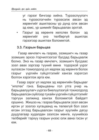 - 68 - 
Èðãýäèéí ýðõ ç¿éí õºòº÷ 
óã ãýðýýã áè÷ãýýð õèéíý. Ò¿ðýñëëýã÷ 
íü ò¿ðýýñëýã÷èéí ðýýñýëæ àâñàí ýä 
õºðºíãèéã àøèãëàñíû ¿ð ä¿íä îëæ àâñàí ýä  
þìñ, ¿ð øèìèéã áàðüöàëàõ ýðõòýé. 
Ãàçðûã ýä 
õ º ðíãëñëáîëîí õºðíãèéã ¿íý òëáðãé àøèãëàõ 
ãýðýãýð àøèãëàõ áîëîìæòîé. 
• 
3.3. Ãàçðûí áàðüöàà 
Ãàçàð ºì÷ëºã÷ íü ãàçðàà, ýçýìøèã÷ íü ãàçàð 
ýçýìøèõ ýðõýý /ãýð÷èëãýýãýý/ áóñäàä áàðüöààëæ 
áîëíî. Ýíý íü ãàçàð ºì÷ëºã÷, ýçýìøèã÷ áóñäààñ 
çýýë àâàõ çýðãýýð ò¿¿íèé ºìíº òîäîðõîé ¿¿ðýã 
õ¿ëýýñýí òîõèîëäîëä ¿ë õºäëºõ ýä õºðºíãº áîëîõ 
ãàçðûã ¿¿ðãèéí ã¿éöýòãýëèéã õàíãàõ õýðýãñýë 
áîëãîí õýðýãëýõ àðãà þì. 
Ãàçàð çýðýã ¿ë õºäëºõ ýä õºðºíãèéí áàðüöààã 
“èïîòåê” ãýíý. Áàðüöààíû ãîë óòãà ó÷èð íü 
áàðüöààëóóëàã÷ ¿¿ðãýý áèåë¿¿ëýýã¿é òîõèîëäîëä 
áàðüöààëñàí ç¿éëýýð òóõàéí ¿¿ðãèéí ã¿éöýòãýëèéã 
òýðã¿¿í ýýëæèíä õàíãàõ áîëîìæòîé áàéäàãò 
îðøèíî. Æèøýý íü: ãàçðàà áàðüöààëæ çýýë àâñàí 
èðãýí óã çýýëýý õóãàöààíä íü òºëºõã¿é áîë çýýë 
ºãñºí ýòãýýä áàðüöààëñàí ãàçðûã õóóëèéí äàãóó 
äóóäëàãààð õóäàëäàí çýýëñýí ìºíãº, õ¿¿íèéõýý 
òºëáºðèéã òýðõ¿¿ ãàçðûí ¿íýýñ îëæ àâíà ãýñýí ¿ã 
þì. 
 