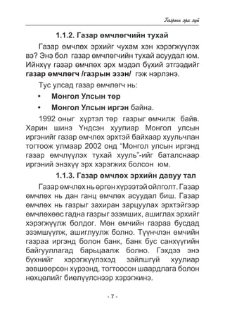 - - 
Ãàçðûí ýðõ ç¿é 
1.1.2. Ãàçàð ºì÷ëºã÷èéí òóõàé 
Ãàçàð ºì÷ëºõ ýðõèéã ÷óõàì õýí õýðýãæ¿¿ëýõ 
âý? Ýíý áîë ãàçàð ºì÷ëºã÷èéí òóõàé àñóóäàë þì. 
Èéíõ¿¿ ãàçàð ºì÷ëºõ ýðõ ìýäýë á¿õèé ýòãýýäèéã 
ãàçàð ºì÷ëºã÷ /ãàçðûí ýçýí/ ãýæ íýðëýíý. 
Òóñ óëñàä ãàçàð ºì÷ëºã÷ íü: 
Ìîíãîë Óëñûí òºð 
Ìîíãîë Óëñûí èðãýí áàéíà. 
• 
• 
1992 îíûã õ¿ðòýë òºð ãàçðûã ºì÷èëæ áàéâ. 
Õàðèí øèíý ¯íäñýí õóóëèàð Ìîíãîë óëñûí 
èðãýíèéã ãàçàð ºì÷ëºõ ýðõòýé áàéõààð õóóëü÷ëàí 
òîãòîîæ óëìààð 2002 îíä “Ìîíãîë óëñûí èðãýíä 
ãàçàð ºì÷ë¿¿ëýõ òóõàé õóóëü”-èéã áàòàëñíààð 
èðãýíèé ýíýõ¿¿ ýðõ õýðýãæèõ áîëñîí þì. 
1.1.3. Ãàçàð ºì÷ëºõ ýðõèéí äàâóó òàë 
Ãàçàð ºì÷ëºõ íü ºðãºí õ¿ðýýòýé îéëãîëò. Ãàçàð 
ºì÷ëºõ íü äàí ãàíö ºì÷ëºõ àñóóäàë áèø. Ãàçàð 
ºì÷ëºõ íü ãàçðûã çàõèðàí çàðöóóëàõ ýðõòýéãýýð 
ºì÷ëºõººñ ãàäíà ãàçðûã ýçýìøèõ, àøèãëàõ ýðõèéã 
õýðýãæ¿¿ëæ áîëäîã. Ìºí ºì÷èéí ãàçðàà áóñäàä 
ýçýìø¿¿ëæ, àøèãëóóëæ áîëíî. Ò¿¿í÷ëýí ºì÷èéí 
ãàçðàà èðãýíä áîëîí áàíê, áàíê áóñ ñàíõ¿¿ãèéí 
áàéãóóëëàãàä áàðüöààëæ áîëíî. Ãýõäýý ýíý 
á¿õíèéã õýðýãæ¿¿ëýõýä çàéëøã¿é õóóëèàð 
çºâøººðñºí õ¿ðýýíä, òîãòîîñîí øààðäëàãà áîëîí 
íºõöºëèéã áèåë¿¿ëñíýýð õýðýãæèíý. 
 