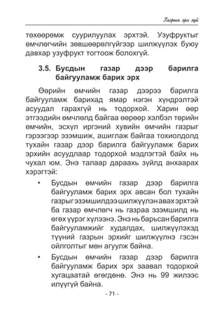 - 71 - 
Ãàçðûí ýðõ ç¿é 
òºõººðºìæ ñóóðèëóóëàõ ýðõòýé. Óçóôðóêòûã 
ºì÷ëºã÷èéí çºâøººðºëã¿éãýýð øèëæ¿¿ëýõ áóþó 
äàâõàð óçóôðóêò òîãòîîæ áîëîõã¿é. 
3.5. Áóñäûí ãàçàð äýýð áàðèëãà 
áàéãóóëàìæ áàðèõ ýðõ 
ªºðèéí ºì÷èéí ãàçàð äýýðýý áàðèëãà 
áàéãóóëàìæ áàðèõàä ÿìàð íýãýí õ¿íäðýëòýé 
àñóóäàë ãàðàõã¿é íü òîäîðõîé. Õàðèí ººð 
ýòãýýäèéí ºì÷ëºëä áàéãàà ººðººð õýëáýë òºðèéí 
ºì÷èéí, ýñõ¿ë èðãýíèé õóâèéí ºì÷èéí ãàçðûã 
ãýðýýãýýð ýçýìøèæ, àøèãëàæ áàéãàà òîõèîëäîëä 
òóõàéí ãàçàð äýýð áàðèëãà áàéãóóëàìæ áàðèõ 
ýðõèéí àñóóäëààð òîäîðõîé ìýäëýãòýé áàéõ íü 
÷óõàë þì. Ýíý òàëààð äàðààõü ç¿éëä àíõààðàõ 
õýðýãòýé: 
Áóñäûí ºì÷èéí ãàçàð äýýð áàðèëãà áàéãóóëàìæ áàðèõ ýðõ àâñàí áîë òóõàéí ãàçðûã ýçýìøèëäýý øèëæ¿¿ëýí àâàõ ýðõòýé  
áà ãàçàð ºì÷ëã÷ íü ãàçðàà ýçýìøèëä íü 
ºãõ ¿ðýã ëýýíý. Ýíý íü áàðüñàí áàðèëãà 
áàéãóóëàìæèéã õóäàëäàõ, øèëæ¿ëýõýä 
ò¿¿íèé ãàçðûí ýðõèéã øèëæ¿¿ëíý ãýñýí îéëãîëòûã ìºí àãóóëæ áàéíà 
. 
Áóñäûí ºì÷èéí ãàçàð äýýð áàðèëãà áàéãóóëàìæ áàðèõ ýðõ çààâàë òîäîðõîé  
õóãàöààòàé ºããäí. Ýíý íü 99 æèëýýñ 
èë¿ãé áàéíà. 
• 
• 
 