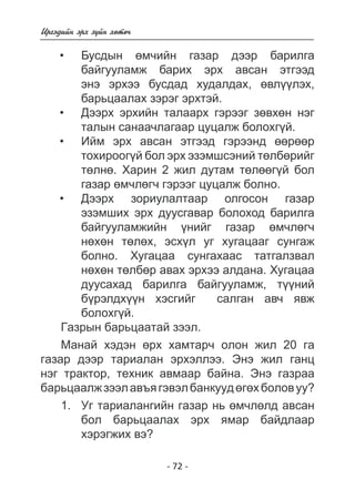 - 72 - 
Èðãýäèéí ýðõ ç¿éí õºòº÷ 
Áóñäûí ºì÷èéí ãàçàð äýýð áàðèëãà áàéãóóëàìæ áàðèõ ýðõ àâñàí ýòãýýä  
ýíý ýðõýý áóñäàä õóäàëäàõ, ºâë¿ëýõ, 
áàðüöàëàõ çýðýã ýðõòýé. 
Äýýðõ ýðõèéí òàëààðõ ãýðýýã çºâõºí íýã òàëûí ñàíàà÷ëàãààð öóöàëæ áîëîõã¿é 
. 
Èéì ýðõ àâñàí ýòãýýä ãýðýýíä ºð 
òîõèðîîã¿é áîë ýðõ ýçýìøñýíèé òºëáðèéã 
òºëí. Õàðèí 2 æèë äóòàì òºëã¿é áîë 
ãàçàð ºì÷ëã÷ ãýðýýã öóöàëæ áîëíî. 
Äýýðõ çîðèóëàëòààð îëãîñîí ãàçàð ýçýìøèõ ýðõ äóóñãàâàð áîëîõîä áàðèëãà  
áàéãóóëàìæèéí ¿íèéã ãàçàð ºì÷ëã÷ 
í ºõòëõ, ýñõ¿ë óã õóãàöààã ñóíãàæ 
áîëíî. Õóãàöàà ñóíãàõààñ òàòãàëçâàë 
í ºõòëáð àâàõ ýðõýý àëäàíà. Õóãàöàà 
äóñàõàä áàðèëãà áàéãóóëàìæ, ò¿íèé 
á¿ðýëäõ¿¿í õýñãèéã  ñàëãàí àâ÷ ÿâæ áîëîõã¿é 
. 
Ãàçðûí áàðüöààòàé çýýë. 
Ìàíàé õýäýí ºðõ õàìòàð÷ îëîí æèë 20 ãà 
ãàçàð äýýð òàðèàëàí ýðõýëëýý. Ýíý æèë ãàíö 
íýã òðàêòîð, òåõíèê àâìààð áàéíà. Ýíý ãàçðàà 
áàðüöààëæ çýýë àâúÿ ãýâýë áàíêóóä ºãºõ áîëîâ óó? 
1. Óã òàðèàëàíãèéí ãàçàð íü ºì÷ëºëä àâñàí 
áîë áàðüöààëàõ ýðõ ÿìàð áàéäëààð 
õýðýãæèõ âý? 
• 
• 
• 
• 
 