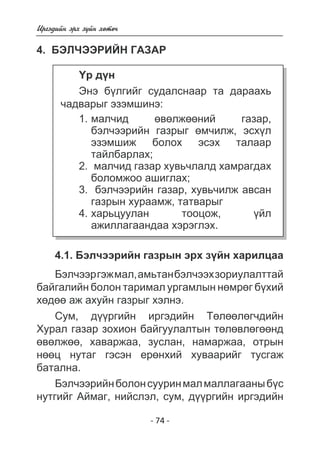 - 74 - 
Èðãýäèéí ýðõ ç¿éí õºòº÷ 
4. Áýë ×ýýð èéí ãàçàð 
¯ð ä¿í 
Ýíý á¿ëãèéã ñóäàëñíààð òà äàðààõü 
÷àäâàðûã ýçýìøèíý: 
ìàë÷èä ºâºëæººíèé ãàçàð, 
áýë÷ýýðèéí ãàçðûã ºì÷èëæ, ýñõ¿ë 
ýçýìøèæ áîëîõ ýñýõ òàëààð 
òàéëáàðëàõ; 
ìàë÷èä ãàçàð õóâü÷ëàëä õàìðàãäàõ 
áîëîìæîî àøèãëàõ; 
áýë÷ýýðèéí ãàçàð, õóâü÷èëæ àâñàí 
ãàçðûí õóðààìæ, òàòâàðûã 
õàðüöóóëàí òîîöîæ, ¿éë 
àæèëëàãààíäàà õýðýãëýõ. 
1. 
2. 
3. 
4. 
4.1. Áýë÷ýýðèéí ãàçðûí ýðõ ç¿éí õàðèëöàà 
Áýë÷ýýð ãýæ ìàë, àìüòàí áýë÷ýýõ çîðèóëàëòòàé 
áàéãàëèéí áîëîí òàðèìàë óðãàìëûí íºìðºã á¿õèé 
õºäºº àæ àõóéí ãàçðûã õýëíý. 
Ñóì, ä¿¿ðãèéí èðãýäèéí Òºëººëºã÷äèéí 
Õóðàë ãàçàð çîõèîí áàéãóóëàëòûí òºëºâëºãººíä 
ºâºëæºº, õàâàðæàà, çóñëàí, íàìàðæàà, îòðûí 
íººö íóòàã ãýñýí åðºíõèé õóâààðèéã òóñãàæ 
áàòàëíà. 
Áýë÷ýýðèéí áîëîí ñóóðèí ìàë ìàëëàãààíû á¿ñ 
íóòãèéã Àéìàã, íèéñëýë, ñóì, ä¿¿ðãèéí èðãýäèéí 
 
