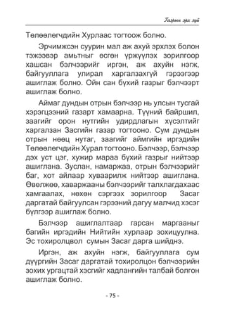- 75 - 
Ãàçðûí ýðõ ç¿é 
Òºëººëºã÷äèéí Õóðëààñ òîãòîîæ áîëíî. 
Ýð÷èìæñýí ñóóðèí ìàë àæ àõóé ýðõëýõ áîëîí 
òýæýýâýð àìüòíûã ºñãºí ¿ðæ¿¿ëýõ çîðèëãîîð 
õàøñàí áýë÷ýýðèéã èðãýí, àæ àõóéí íýãæ, 
áàéãóóëëàãà óëèðàë õàðãàëçàõã¿é ãýðýýãýýð 
àøèãëàæ áîëíî. Îéí ñàí á¿õèé ãàçðûã áýë÷ýýðò 
àøèãëàæ áîëíî. 
Àéìàã äóíäûí îòðûí áýë÷ýýð íü óëñûí òóñãàé 
õýðýãöýýíèé ãàçàðò õàìààðíà. Ò¿¿íèé áàéðøèë, 
çààãèéã îðîí íóòãèéí óäèðäëàãûí õ¿ñýëòèéã 
õàðãàëçàí Çàñãèéí ãàçàð òîãòîîíî. Ñóì äóíäûí 
îòðûí íººö íóòàã, çààãèéã àéìãèéí èðãýäèéí 
Òºëººëºã÷äèéí Õóðàë òîãòîîíî. Áýë÷ýýð, áýë÷ýýð 
äýõ óñò öýã, õóæèð ìàðàà á¿õèé ãàçðûã íèéòýýð 
àøèãëàíà. Çóñëàí, íàìàðæàà, îòðûí áýë÷ýýðèéã 
áàã, õîò àéëààð õóâààðèëæ íèéòýýð àøèãëàíà. 
ªâºëæºº, õàâàðæààíû áýë÷ýýðèéã òàëõëàãäàõààñ 
õàìãààëàõ, íºõºí ñýðãýýõ çîðèëãîîð Çàñàã 
äàðãàòàé áàéãóóëñàí ãýðýýíèé äàãóó ìàë÷èä õýñýã 
á¿ëãýýð àøèãëàæ áîëíî. 
Áýë÷ýýð àøèãëàëòààð ãàðñàí ìàðãààíûã 
áàãèéí èðãýäèéí Íèéòèéí õóðëààð çîõèöóóëíà. 
Ýñ òîõèðîëöâîë ñóìûí Çàñàã äàðãà øèéäíý. 
Èðãýí, àæ àõóéí íýãæ, áàéãóóëëàãà ñóì 
ä¿¿ðãèéí Çàñàã äàðãàòàé òîõèðîëöîí áýë÷ýýðèéí 
çîõèõ óðãàöòàé õýñãèéã õàäëàíãèéí òàëáàé áîëãîí 
àøèãëàæ áîëíî. 
 