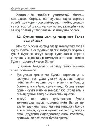 - 76 - 
Èðãýäèéí ýðõ ç¿éí õºòº÷ 
Õàäëàíãèéí òàëáàéã óñàëãààòàé áîëãîõ, 
õàìãààëàõ, áîðäîõ, îéí çóðâàñ òàðèõ çýðãýýð 
ººðèéí õ¿÷ õºðºíãººð ñàéæðóóëàëò õèéæ, óðãàöûã 
íü òîãòâîðòîé äýýøë¿¿ëñýí èðãýí, àæ àõóéí íýãæ, 
áàéãóóëëàãàä óã òàëáàéã íü ýçýìø¿¿ëæ áîëíî. 
4.2. Ñóìûí òºâä ìàë÷èä ãàçàð àâ÷ áîëîõ 
ýðõòýé ýñýõ 
Ìîíãîë Óëñûí èðãýíä ãàçàð ºì÷ë¿¿ëýõ òóõàé 
õóóëü áîëîí ýíý õóóëèéã äàãàæ ìºðäºõ æóðìûí 
òóõàé õóóëèéí äàãóó ãàçàð õóâü÷ëàëûã õýðõýí 
ÿâóóëàõ, èðãýíä ãàçàð ºì÷ë¿¿ëýõ òàëààð ºìíºõ 
á¿ëýãò òîäîðõîé ¿çñýí áèëýý. 
Äàðààõü áàéäëààð ìàë÷èä ãàçàð ºì÷èëæ 
àâàõ áîëîìæòîé. 
Òóñ óëñûí èðãýíä ãýð á¿ëèéí õýðýãöýýíä íü 
çîðèóëàí íýã óäàà ¿é õóâü÷ëàõ ãàçðûã 
íèéñëýëèéí îðøèí ñóóã÷ ìàë÷èí íèéñëýëä áîëîí àë 
ü ÷ àéìàã, ñóìûí òºâä, áóñàä ãàçàðò 
îðøèí ñóóã÷ ìàë÷èí íèéñëýëýýñ áóñàä àëü ÷ 
àéìàã, ñóìûí òºâä ì÷ëí àâàõ ýðõòýé. 
¯íýã ¿é óäàà õóâü÷ëàõààñ áóñàä 
òîõèîëäîëä ãàçàð òàðèàëàíãèéí áîëîí àæ 
àõóéí çîðèóëàëòààð ìàë÷èä íèéñëýë áîëîí àë 
ü ÷ àéìàã, ñóìûí íóòàãò ãàçðûã õóäàëäàí 
àâàõ, äóóäëàãà õóäàëäààãààð àâàõ, áýëýãëýõ, 
àðèëæèõ, ºâëõ çýðýã á¿ðýí ýðõòýé. 
• 
• 
 
