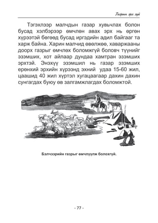 - 7 - 
Ãàçðûí ýðõ ç¿é 
Òýãýõëýýð ìàë÷äûí ãàçàð õóâü÷ëàõ áîëîí 
áóñàä õýëáýðýýð ºì÷ëºí àâàõ ýðõ íü ºðãºí 
õ¿ðýýòýé áºãººä áóñàä èðãýäèéí àäèë áàéãààã òà 
õàðæ áàéíà. Õàðèí ìàë÷èä ºâºëæºº, õàâàðæààíû 
äîîðõ ãàçðûã ºì÷ëºõ áîëîìæã¿é áîëîâ÷ ò¿¿íèéã 
ýçýìøèõ, õîò àéëààð äóíäàà õàìòðàí ýçýìøèõ 
ýðõòýé. Ýíýõ¿¿ ýçýìøèë íü ãàçàð ýçýìøèõ 
åðºíõèé ýðõèéí õ¿ðýýíä ýõíèé óäàà 15-60 æèë, 
öààøèä 40 æèë õ¿ðòýë õóãàöààãààð äàõèí äàõèí 
ñóíãàãäàõ áóþó ºâ çàëãàìæëàãäàõ áîëîìæòîé. 
Áýë÷ýýðèéí ãàçðûã ºì÷ë¿¿ëæ áîëîõã¿é. 
 