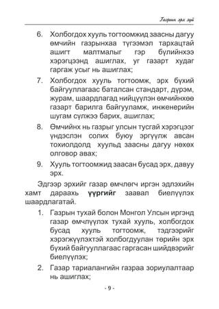 - - 
Ãàçðûí ýðõ ç¿é 
Õîëáîãäîõ õóóëü òîãòîîìæèä çààñíû äàãóó 
ºì÷èéí ãàçðûíõàà ò¿ãýýìýë òàðõàöòàé 
àøèãò ìàëòìàëûã ãýð á¿ëèéíõýý 
õýðýãöýýíä àøèãëàõ, óã ãàçàðò õóäàã 
ãàðãàæ óñûã íü àøèãëàõ; 
Õîëáîãäîõ õóóëü òîãòîîìæ, ýðõ á¿õèé 
áàéãóóëëàãààñ áàòàëñàí ñòàíäàðò, ä¿ðýì, 
æóðàì, øààðäëàãàä íèéö¿¿ëýí ºì÷èéíõºº 
ãàçàðò áàðèëãà áàéãóóëàìæ, èíæåíåðèéí 
øóãàì ñ¿ëæýý áàðèõ, àøèãëàõ; 
ªì÷èéíõ íü ãàçðûã óëñûí òóñãàé õýðýãöýýã 
¿íäýñëýí ñîëèõ áóþó ýðã¿¿ëæ àâñàí 
òîõèîëäîëä õóóëüä çààñíû äàãóó íºõºõ 
îëãîâîð àâàõ; 
Õóóëü òîãòîîìæèä çààñàí áóñàä ýðõ, äàâóó 
ýðõ. 
Ýäãýýð ýðõèéã ãàçàð ºì÷ëºã÷ èðãýí ýäëýõèéí 
õàìò äàðààõü ¿¿ðãèéã çààâàë áèåë¿¿ëýõ 
øààðäëàãàòàé. 
1. Ãàçðûí òóõàé áîëîí Ìîíãîë Óëñûí èðãýíä 
ãàçàð ºì÷ë¿¿ëýõ òóõàé õóóëü, õîëáîãäîõ 
áóñàä õóóëü òîãòîîìæ, òýäãýýðèéã 
õýðýãæ¿¿ëýõòýé õîëáîãäóóëàí òºðèéí ýðõ 
á¿õèé áàéãóóëëàãààñ ãàðãàñàí øèéäâýðèéã 
áèåë¿¿ëýõ; 
2. Ãàçàð òàðèàëàíãèéí ãàçðàà çîðèóëàëòààð 
íü àøèãëàõ; 
6. 
7. 
8. 
9. 
 
