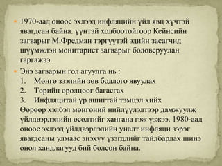  1970-аад оноос эхлээд инфляцийн үйл явц хүчтэй
  явагдсан байна. үүнтэй холбоотойгоор Кейнсийн
  загварыг М.Фредман тэргүүтэй эдийн засагчид
  шүүмжлэн монитарист загварыг боловсруулан
  гаргажээ.
 Энэ загварын гол агуулга нь :
  1. Мөнгө зээлийн зөв бодлого явуулах
  2. Төрийн оролцоог багасгах
  3. Инфляцитай үр ашигтай тэмцэл хийх
  Өөрөөр хэлбэл мөнгөний нийлүүлэлтээр дамжуулж
  үйлдвэрлэлийн өсөлтийг хангана гэж үзжээ. 1980-аад
  оноос эхлээд үйлдвэрлэлийн уналт инфляци зэрэг
  явагдсаны улмаас энэхүү үзэгдлийг тайлбарлах шинэ
  онол хандлагууд бий болсон байна.
 