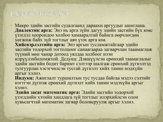  Макро эдийн засгийн судалгаанд дараахи аргуудыг ашиглана.
  Диалектик арга: Энэ нь арга зүйн дагуу эдийн засгийн бүх юмс
  үзэгдэл хоорондоо холбоо хамааралтай байнга өөрчлөгдөн
  хөгжиж байх зүй тогтлыг авч үзэх арга юм.
  Хийсвэрлэлтийн арга: Энэ аргын тусламжтайгаар эдийн
  засгийн тодорхой тогтолцоог санаагаараа загварчлан тааамаглаж
  түүний мөн чанар дотоод уялдаа холбоог нээн
  илрүүлэхболомжтой. Дедукц: Дэвшүүлсэн ерөнхий таамаглалыг
  эдийн засгийн бодит баримт сэлтээр шалгаж ерөнхий дүгнэлтэд
  тулгуурлан хэсэгчилсэн тусгай дүгнэлт хийх танин мэдхүйн
  аргыг хэлнэ.
  Индукц: Ажиглалт туршилтын тус тусдаа байгаа мэдээ сэлтийг
  нэгтгэн дүгнэж ерөнхий дүгнэлт хийх танин мэдэхүйн аргыг
  хэлнэ.
  Эдийн засаг математик арга: Эдийн засгийн тодорхой
  үзэгдлийн хэтийн хандлага зүй тогтлыг илэрхийлсэн олон
  хувьсагчтай математик загвар боловсруулж аргыг хэлнэ.
 