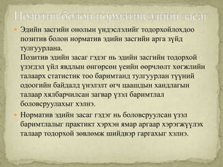  Эдийн засгийн онолын үндэслэлийг тодорхойлохдоо
  позитив болон норматив эдийн засгийн арга зүйд
  тулгуурлана.
  Позитив эдийн засаг гэдэг нь эдийн засгийн тодорхой
  үзэгдэл үйл явдлын өнгөрсөн үеийн өөрчлөлт хөгжлийн
  талаарх статистик тоо баримтанд тулгуурлан түүний
  одоогийн байдалд үнэлэлт өгч цаашдын хандлагын
  талаар хялбарчилсан загвар үзэл баримтлал
  боловсруулахыг хэлнэ.
 Норматив эдийн засаг гэдэг нь боловсруулсан үзэл
  баримтлалыг практикт хэрхэн ямар аргаар хэрэгжүүлэх
  талаар тодорхой зөвлөмж шийдвэр гаргахыг хэлнэ.
 