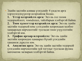  Эдийн засгийн аливаа үзэгдлийг 4 үндсэн арга
 хэрэглэгдэхүүнээр илэрхийлж болно.
 1. Үгээр илэрхийлэх арга: Энэ нь гол төлөв
 тодорхойлолт, томъѐолол, тайлбарын хэлбэртэй байна.
 2. Тоон хүснэгтээр илэрхийлэх арга: Энэ нь эдийн
 засгийн тодорхой юмс үзэгдлийн хоорондын холбоо
 хамаарлын өөрчлөлтийг тусгасан тоон үзүүлэлтийн
 хэлбэртэй юм.
 3. График аргаар илэрхийлэх: Энэ нь эдийн
 засгийн хоорондоо хамаарал бүхий үзэгдлийн
 грацикзк дүрслэл юм.
 4. Аналитик арга: Энэ нь эдийн засгийн тодорхой
 үзэгдлийн өөрчлөлтийн зүй тогтлыг тусгасан функц
 математик загварын хэлбэртэй байна.
 
