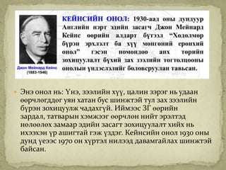  Энэ онол нь: Үнэ, зээлийн хүү, цалин зэрэг нь удаан
 өөрчлөгддөг уян хатан бус шинжтэй тул зах зээлийн
 бүрэн зохицуулж чадахгүй. Иймээс ЗГ өөрийн
 зардал, татварын хэмжээг өөрчлөн нийт эрэлтэд
 нөлөөлөх замаар эдийн засагт зохицуулалт хийх нь
 ихээхэн үр ашигтай гэж үздэг. Кейнсийн онол 1930 оны
 дунд үеээс 1970 он хүртэл нилээд давамгайлах шинжтэй
 байсан.
 