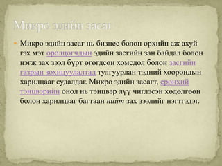  Микро эдийн засаг нь бизнес болон өрхийн аж ахуй
 гэх мэт оролцогчдын эдийн засгийн зан байдал болон
 нэгж зах зээл бүрт өгөгдсөн хомсдол болон засгийн
 газрын зохицуулалтад тулгуурлан тэдний хоорондын
 харилцааг судалдаг. Микро эдийн засагт, ерөнхий
 тэнцвэрийн онол нь тэнцвэр лүү чиглэсэн хөдөлгөөн
 болон харилцааг багтаан нийт зах зээлийг нэгтгэдэг.
 