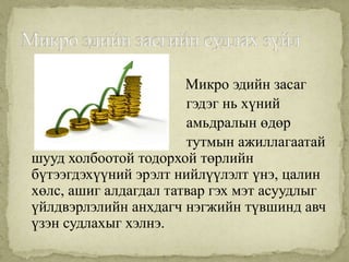 Микро эдийн засаг
                       гэдэг нь хүний
                       амьдралын өдөр
                       тутмын ажиллагаатай
шууд холбоотой тодорхой төрлийн
бүтээгдэхүүний эрэлт нийлүүлэлт үнэ, цалин
хөлс, ашиг алдагдал татвар гэх мэт асуудлыг
үйлдвэрлэлийн анхдагч нэгжийн түвшинд авч
үзэн судлахыг хэлнэ.
 