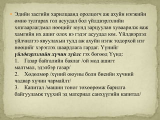  Эдийн засгийн харилцаанд оролцогч аж ахуйн нэгжийн
 өмнө тулгарах гол асуудал бол үйлдвэрлэлийн
 хязгаарлагдмал нөөцийг юунд зарцуулан хуваарилж яаж
 хамгийн их ашиг олох вэ гэдэг асуудал юм. Үйлдвэрлэл
 үйлчилгээ явуулахын тулд аж ахуйн нэгж тодорхой нэг
 нөөцийг хэрэглэх шаардлага гардаг. Үүнийг
 үйлдвэрлэлийн хүчин зүйлс гэх бөгөөд Үүнд:
 1. Газар байгалийн баялаг /ой мод ашигт
 малтмал, эдэлбэр газар/
 2. Хөдөлмөр /хүний оюуны болн биеийн хүчний
 чадвар хүчин чармайлт/
 3. Капитал /машин тоног төхөөрөмж барилга
 байгууламж түүхий эд материал санхүүгийн капитал/
 