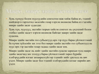  Хувь хүмүүс болон пүүсүүдийн сонголтоо яаж хийж байна вэ, тэдний
  шийдвэрээ гаргалтад засагийн газар хэрхэн нөлөөлж байна вэ гэдгийн
  микро эдийн засаг судалдаг.
 Хувь хүн, пүүсүүд, засгийн газрын хийсэн сонголт нь үндэсний болон
  глобал эдийн засагт хэрхэн нөлөөлж байгааг макро эдийн засаг
  судална.
 Микро эдийн засгийн гол субъектууд өрх гэр пүүс бараа үйлчилгээний
  ба хүчин зүйлсийн зах зээл бол макро эдийн засгийн гол субъектууд нь
  пүүс өрх гэр засгийн газар гадаад эдийн засаг юм.
 Макро эдийн засаг нь нийт эдийн засгийн судалж харахын тулд макро
  эдийн засагчид зах зээлүүд бараа үйлчилгээний төрөл бүрийн
  хэлбэрүүдийн ялгааг анзааралгүйгээр тэднийг нийт урсгалд нь авч
  үздэг. Микро эдийн засаг бол тэдний хэлбэрүздийн ялгааг нарийн авч
  үздэг.
 