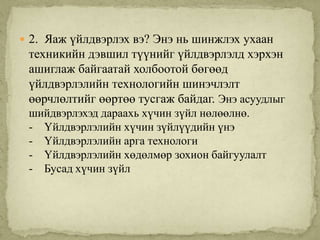  2. Яаж үйлдвэрлэх вэ? Энэ нь шинжлэх ухаан
 техникийн дэвшил түүнийг үйлдвэрлэлд хэрхэн
 ашиглаж байгаатай холбоотой бөгөөд
 үйлдвэрлэлийн технологийн шинэчлэлт
 өөрчлөлтийг өөртөө тусгаж байдаг. Энэ асуудлыг
 шийдвэрлэхэд дараахь хүчин зүйл нөлөөлнө.
 - Үйлдвэрлэлийн хүчин зүйлүүдийн үнэ
 - Үйлдвэрлэлийн арга технологи
 - Үйлдвэрлэлийн хөдөлмөр зохион байгуулалт
 - Бусад хүчин зүйл
 