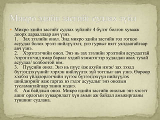 Микро эдийн засгийг судлах зүйлийг 4 бүлэг болгон хувааж
  доорх дарааллаар авч үзнэ.
  1. Зах зээлийн онол. Энд микро эдийн засгийн гол гогцоо
  асуудал болох эрэлт нийлүүлэлт, үнэ гурвыг нягт уялдаатайгаар
  авч үзнэ.
  2. Хэрэглэгчийн онол. Энэ нь зах зээлийн эрэлтийн асуудалтай
  /хэрэглэгчид ямар барааг хэдий хэмжээгээр худалдан авах тухай
  асуудал/ холбоотой юм.
  3. Пүүсийн онол. Энэ нь пүүс /аж ахуйн нэгж/ зах зээлд
  бүтээгдэхүүнийг хэрхэн нийлүүлэх зүй тогтлыг авч үзнэ. Өөрөөр
  хэлбэл үйлдвэрлэгчийн зүгээс бүтээгдэхүүн нийлүүлэх
  шийдвэрийг яаж гаргах вэ гэдэг асуудлыг энэ онолын
  тусламжтайгаар танин мэднэ.
  4. Аж байдлын онол. Микро ндийн засгийн онолын энэ хэсэгт
  ашиг орлогын хуваарилалт хүн амын аж байдал амьжиргааны
  түвшинг судлана.
 