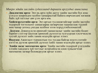 Микро эдийн засгийн судалгаанд дараахи аргуудыг ашиглана.
 Диалектик арга: Энэ нь арга зүйн дагуу эдийн засгийн бүх юмс
    үзэгдэл хоорондоо холбоо хамааралтай байнга өөрчлөгдөн хөгжиж
    байх зүй тогтлыг авч үзэх арга юм.
   Хийсвэрлэлтийн арга: Энэ аргын тусламжтайгаар эдийн засгийн
    тодорхой тогтолцоог санаагаараа загварчлан тааамаглаж түүний
    мөн чанар дотоод уялдаа холбоог нээн илрүүлэхболомжтой.
    Дедукц: Дэвшүүлсэн ерөнхий таамаглалыг эдийн засгийн бодит
    баримт сэлтээр шалгаж ерөнхий дүгнэлтэд тулгуурлан хэсэгчилсэн
    тусгай дүгнэлт хийх танин мэдхүйн аргыг хэлнэ.
   Индукц: Ажиглалт туршилтын тус тусдаа байгаа мэдээ сэлтийг
    нэгтгэн дүгнэж ерөнхий дүгнэлт хийх танин мэдэхүйн аргыг хэлнэ.
   Эдийн засаг математик арга: Эдийн засгийн тодорхой үзэгдлийн
    хэтийн хандлага зүй тогтлыг илэрхийлсэн олон хувьсагчтай
    математик загвар боловсруулж аргыг хэлнэ.

 