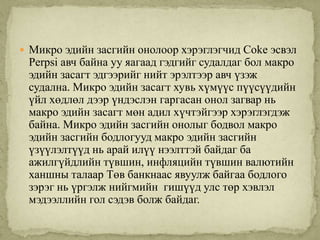  Микро эдийн засгийн онолоор хэрэглэгчид Coke эсвэл
 Perpsi авч байна уу яагаад гэдгийг судалдаг бол макро
 эдийн засагт эдгээрийг нийт эрэлтээр авч үзэж
 судална. Микро эдийн засагт хувь хүмүүс пүүсүүдийн
 үйл хөдлөл дээр үндэслэн гаргасан онол загвар нь
 макро эдийн засагт мөн адил хүчтэйгээр хэрэглэгдэж
 байна. Микро эдийн засгийн онолыг бодвол макро
 эдийн засгийн бодлогууд макро эдийн засгийн
 үзүүлэлтүүд нь арай илүү нээлттэй байдаг ба
 ажилгүйдлийн түвшин, инфляцийн түвшин валютийн
 ханшны талаар Төв банкнаас явуулж байгаа бодлого
 зэрэг нь үргэлж нийгмийн гишүүд улс төр хэвлэл
 мэдээллийн гол сэдэв болж байдаг.
 