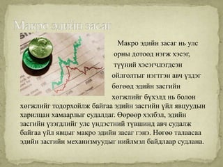 Макро эдийн засаг нь улс
                             орны дотоод нэгж хэсэг,
                             түүний хэсэгчлэгдсэн
                            ойлголтыг нэгтгэн авч үздэг
                            бөгөөд эдийн засгийн
                            хөгжлийг бүхэлд нь болон
хөгжлийг тодорхойлж байгаа эдийн засгийн үйл явцуудын
харилцан хамаарлыг судалдаг. Өөрөөр хэлбэл, эдийн
засгийн үзэгдлийг улс үндэстний түвшинд авч судалж
байгаа үйл явцыг макро эдийн засаг гэнэ. Нөгөө талаасаа
эдийн засгийн механизмуудыг нийлмэл байдлаар судлана.
 