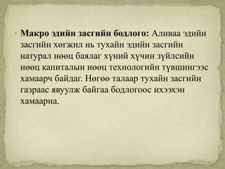  Макро эдийн засгийн бодлого: Аливаа эдийн
 засгийн хөгжил нь тухайн эдийн засгийн
 натурал нөөц баялаг хүний хүчин зүйлсийн
 нөөц капиталын нөөц технологийн түвшингээс
 хамаарч байдаг. Нөгөө талаар тухайн засгийн
 газраас явуулж байгаа бодлогоос ихээхэн
 хамаарна.
 