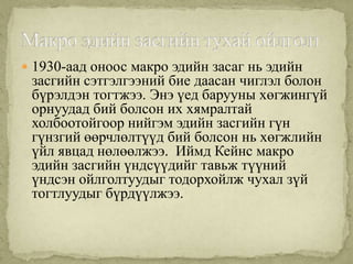  1930-аад оноос макро эдийн засаг нь эдийн
 засгийн сэтгэлгээний бие даасан чиглэл болон
 бүрэлдэн тогтжээ. Энэ үед барууны хөгжингүй
 орнуудад бий болсон их хямралтай
 холбоотойгоор нийгэм эдийн засгийн гүн
 гүнзгий өөрчлөлтүүд бий болсон нь хөгжлийн
 үйл явцад нөлөөлжээ. Иймд Кейнс макро
 эдийн засгийн үндсүүдийг тавьж түүний
 үндсэн ойлголтуудыг тодорхойлж чухал зүй
 тогтлуудыг бүрдүүлжээ.
 
