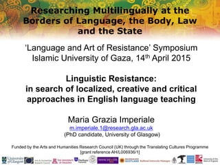 Researching Multilingually at the
Borders of Language, the Body, Law
and the State
Funded by the Arts and Humanities Research Council (UK) through the Translating Cultures Programme
[grant reference AH/L006936/1]
‘Language and Art of Resistance’ Symposium
Islamic University of Gaza, 14th April 2015
Linguistic Resistance:
in search of localized, creative and critical
approaches in English language teaching
Maria Grazia Imperiale
m.imperiale.1@research.gla.ac.uk
(PhD candidate, University of Glasgow)
 