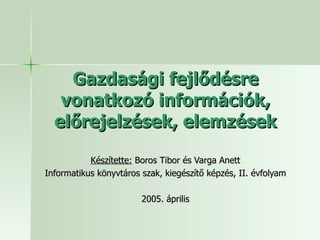 Gazdasági fejlődésre vonatkozó információk, előrejelzések, elemzések Készítette:  Boros Tibor és Varga Anett Informatikus könyvtáros szak, kiegészítő képzés, II. évfolyam 2005. április 
