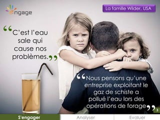 3
Nous pensons qu’une
entreprise exploitant le
gaz de schiste a
pollué l’eau lors des
opérations de forage
Analyser EvaluerS'engager
La famille Wilder, USA
C’est l’eau
sale qui
cause nos
problèmes.
“ “
3
“ “
 