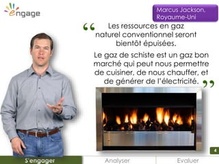 4
Analyser EvaluerS'engager
Marcus Jackson,
Royaume-Uni
Les ressources en gaz
naturel conventionnel seront
bientôt épuisées.“
Le gaz de schiste est un gaz bon
marché qui peut nous permettre
de cuisiner, de nous chauffer, et
de générer de l’électricité.
“
 