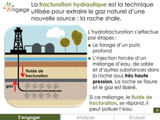 5
La fracturation hydraulique est la technique
utilisée pour extraire le gaz naturel d’une
nouvelle source : la roche shale.
L’hydrofracturation s’effectue
par étapes :
 Le forage d’un puits
profond
 L’injection forcée d’un
mélange d’eau, de sable
et d’autres substances dans
la roche sous très haute
pression. La roche se fissure
et le gaz est libéré.
Si ce mélange, le fluide de
fracturation, se répand, il
peut polluer l’eau.
Fluide de
fracturation
gaz
Analyser EvaluerS'engager
 