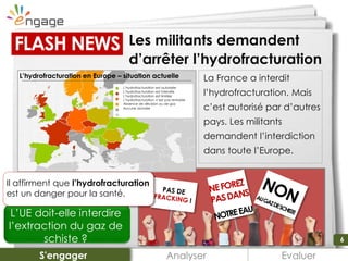 6
La France a interdit
l’hydrofracturation. Mais
c’est autorisé par d’autres
pays. Les militants
demandent l’interdiction
dans toute l’Europe.
Les militants demandent
d’arrêter l’hydrofracturation
Analyser EvaluerS'engager
FLASH NEWS
L’UE doit-elle interdire
l’extraction du gaz de
schiste ?
Il affirment que l’hydrofracturation
est un danger pour la santé.
L’hydrofracturation en Europe – situation actuelle
L’hydrofracturation est autorisée
L’hydrofracturation est interdite
L’hydrofracturation est limitée
L’hydrofracturation n’est pas rentable
Absence de décision ou de gaz
Aucune donnée
6
 