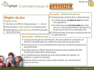 Fiches apprenants
2ème partie– JUSTIFIE ton avis
1 Le joueur le plus jeune commence : lire une opinion à voix haute, et
donner une justification en utilisant la carte preuve la plus forte.
2 Le joueur qui a un avis contraire le lit à son tour, et donne sa preuve la
plus pertinente.
3 Les deux joueurs utilisent toutes leurs preuves pour essayer de faire
tomber leurs arguments réciproques.
4 Le troisième joueur decide qui a le mieux justifié son opinion, et
attribute un point à ce joueur
5 Faire de même avec les autres cartes opinion, en commençant
chacun son tour.
Fiche 1a
Règles du jeu
Préparer le jeu
1 Donner un chiffre à chaque joueur – 1, 2 ou 3.
2 Donner deux cartes opinion à chaque joueur
3 Mélanger les cartes preuves et former une pile,
face vers le bas.
Comment jouer à J U S T I F I E
!
1ère partie – Collecter les preuves
1 Chaque joueur prend deux cartes preuves
 Si cette preuve va dans le sens de votre
avis, gardez-là
 Si cette preuve va à l’encontre de votre
avis, ou n’est pas pertinente, donnez la au
joueur qui se trouve sur votre gauche.
2 Continuer jusqu’à ce que chaque joueur ait
6 cartes preuves.
 