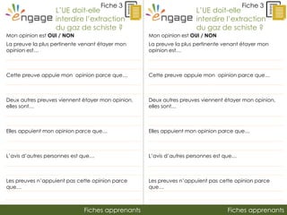 Fiches apprenantsFiches apprenants
Fiche 3
L’UE doit-elle
interdire l’extraction
du gaz de schiste ?
Fiche 3
Mon opinion est OUI / NON
La preuve la plus pertinente venant étayer mon
opinion est…
Cette preuve appuie mon opinion parce que…
Deux autres preuves viennent étayer mon opinion,
elles sont…
Elles appuient mon opinion parce que…
L’avis d’autres personnes est que…
Les preuves n’appuient pas cette opinion parce
que…
L’UE doit-elle
interdire l’extraction
du gaz de schiste ?
Mon opinion est OUI / NON
La preuve la plus pertinente venant étayer mon
opinion est…
Cette preuve appuie mon opinion parce que…
Deux autres preuves viennent étayer mon opinion,
elles sont…
Elles appuient mon opinion parce que…
L’avis d’autres personnes est que…
Les preuves n’appuient pas cette opinion parce
que…
 