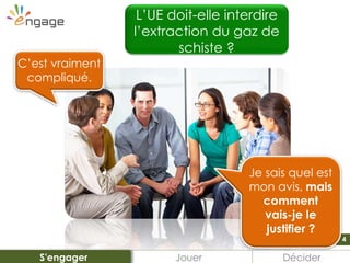 4
C’est vraiment
compliqué.
L’UE doit-elle interdire
l’extraction du gaz de
schiste ?
?
Je sais quel est
mon avis, mais
comment
vais-je le
justifier ?
Jouer DéciderS'engager
 
