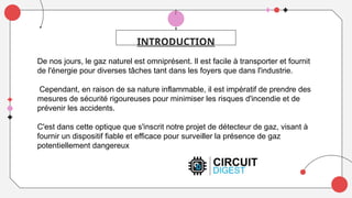 INTRODUCTION
De nos jours, le gaz naturel est omniprésent. Il est facile à transporter et fournit
de l'énergie pour diverses tâches tant dans les foyers que dans l'industrie.
Cependant, en raison de sa nature inflammable, il est impératif de prendre des
mesures de sécurité rigoureuses pour minimiser les risques d'incendie et de
prévenir les accidents.
C'est dans cette optique que s'inscrit notre projet de détecteur de gaz, visant à
fournir un dispositif fiable et efficace pour surveiller la présence de gaz
potentiellement dangereux
 