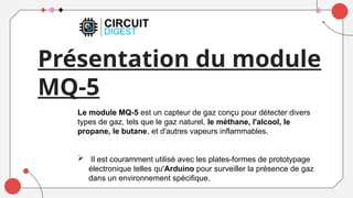 Présentation du module
MQ-5
Le module MQ-5 est un capteur de gaz conçu pour détecter divers
types de gaz, tels que le gaz naturel, le méthane, l'alcool, le
propane, le butane, et d'autres vapeurs inflammables.
 Il est couramment utilisé avec les plates-formes de prototypage
électronique telles qu'Arduino pour surveiller la présence de gaz
dans un environnement spécifique.
 