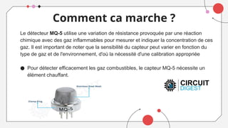 Comment ca marche ?
Le détecteur MQ-5 utilise une variation de résistance provoquée par une réaction
chimique avec des gaz inflammables pour mesurer et indiquer la concentration de ces
gaz. Il est important de noter que la sensibilité du capteur peut varier en fonction du
type de gaz et de l'environnement, d'où la nécessité d'une calibration appropriée
● Pour détecter efficacement les gaz combustibles, le capteur MQ-5 nécessite un
élément chauffant.
 